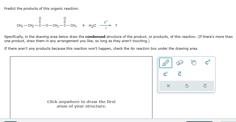 Predict the products of this organic reaction:
CH3-CH₂-C-0-CH₂-C-CH3
+ H₂O
A
?
Specifically, in the drawing area below draw the condensed structure of the product, or products, of this reaction. (If there's more than
one product, draw them in any arrangement you like, so long as they aren't touching.)
If there aren't any products because this reaction won't happen, check the No reaction box under the drawing area.
Click anywhere to draw the first
atom of your structure.
C™ C
X
c+