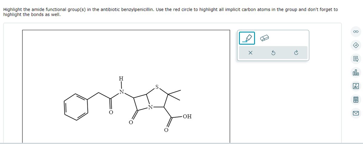 Highlight the amide functional group(s) in the antibiotic benzylpenicillin. Use the red circle to highlight all implicit carbon atoms in the group and don't forget to
highlight the bonds as well.
S
OH
X
民沁園图〗
Ar