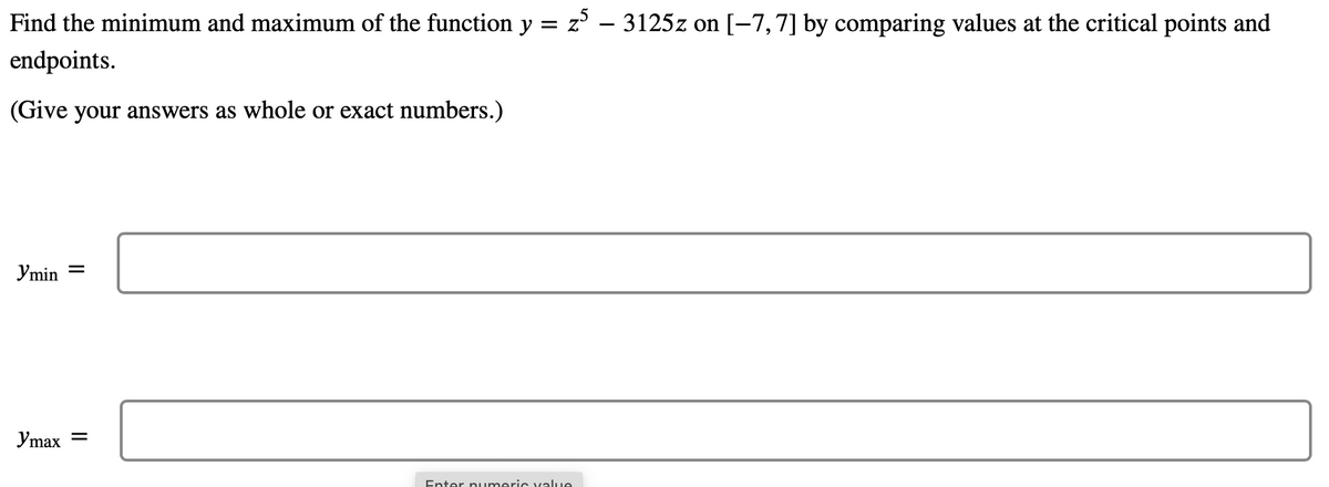 Find the minimum and maximum of the function y = z – 3125z on [-7,7] by comparing values at the critical points and
endpoints.
(Give your answers as whole or exact numbers.)
Ymin =
Ymax
Enter numeric value
