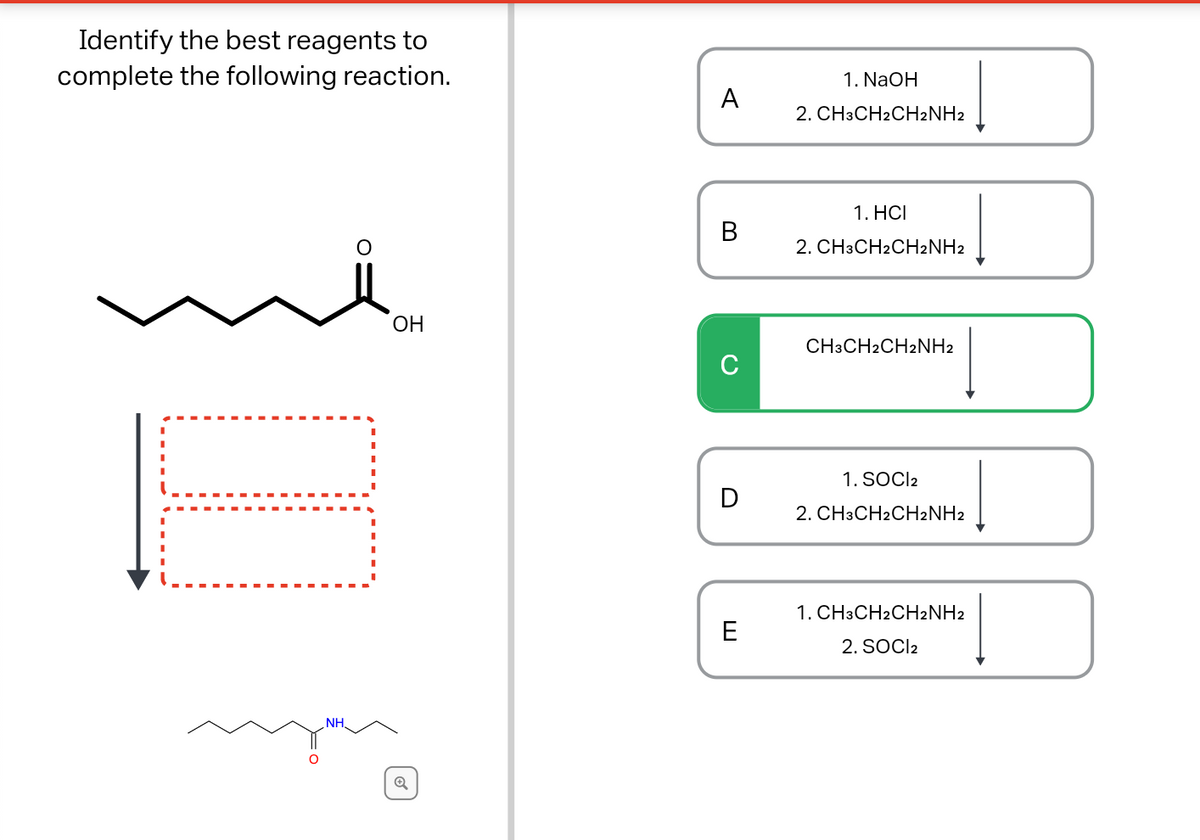 Identify the best reagents to
complete the following reaction.
1. NaOH
A
2. CH3CH2CH2NH2
1. HCI
В
2. CH3CH2CH2NH2
ОН
CH3CH2CH2NH2
C
1. SOCI2
D
2. CH3CH2CH2NH2
1. CH3CH2CH2NH2
E
2. SOCI2
NH,
