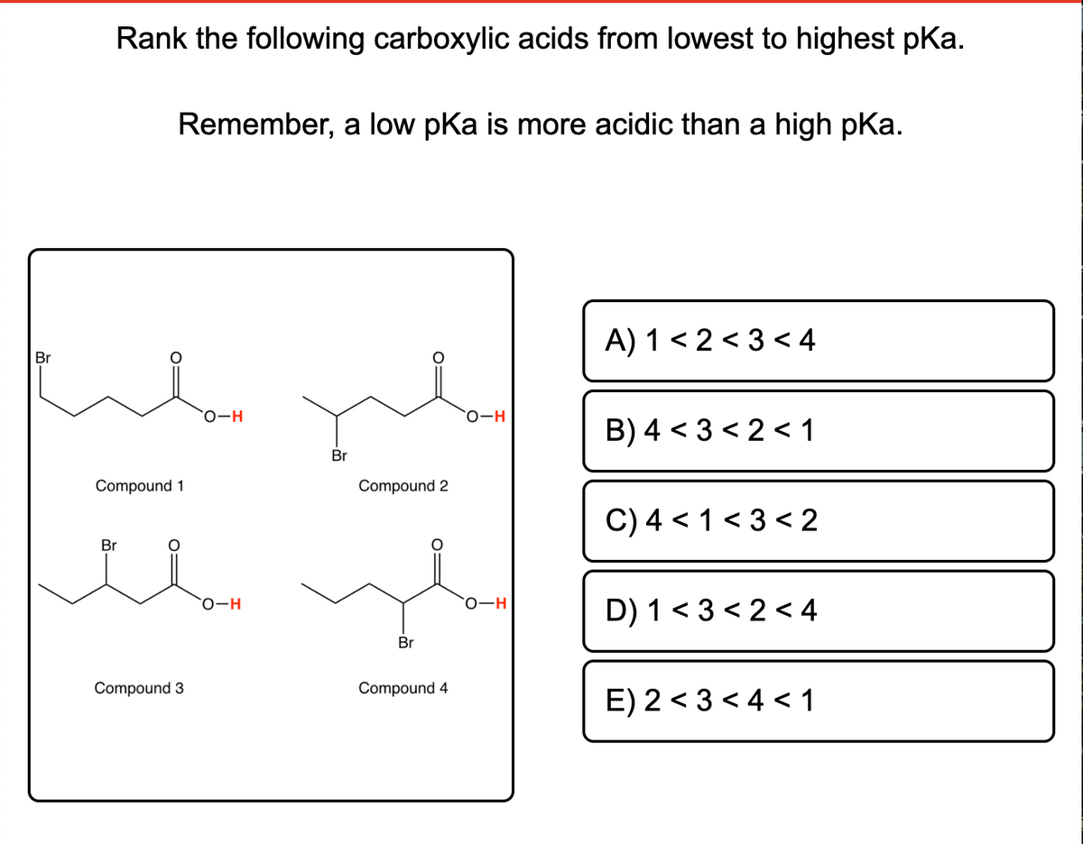 Rank the following carboxylic acids from lowest to highest pKa.
Remember, a low pKa is more acidic than a high pka.
A) 1 < 2 < 3 < 4
Br
B) 4 < 3 < 2 < 1
Br
Compound 1
Compound 2
C) 4 < 1 < 3 < 2
Br
D) 1 < 3 < 2 < 4
о-н
Br
Compound 3
Compound 4
E) 2 < 3 < 4 < 1
