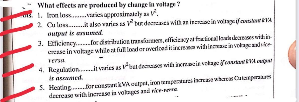 What effects are produced by change in voltage?
1. Iron los..........varies approximately as V².
2. Cu loss..........it also varies as V² but decreases with an increase in voltage if constant kVA
output is assumed.
3. Efficiency...........for distribution transformers, efficiency at fractional loads decreases with in-
crease in voltage while at full load or overload it increases with increase in voltage and vice-
versa.
4. Regulation..........it varies as but decreases with increase in voltage if constant kVA output
is assumed.
5. Heating.........for constant kVA output, iron temperatures increase whereas Cu temperatures
decrease with increase in voltages and vice-versa.
