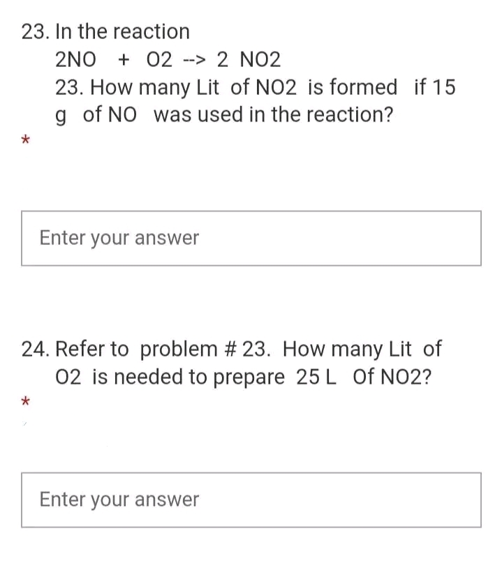23. In the reaction
2NO+ 02 --> 2 NO2
23. How many Lit of NO2 is formed if 15
g of NO was used in the reaction?
Enter your answer
24. Refer to problem # 23. How many Lit of
02 is needed to prepare 25 L Of NO2?
*
Enter your answer