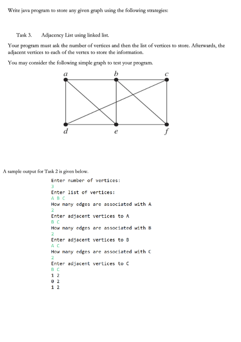 Write java program to store any given graph using the following strategies:
Task 3. Adjacency List using linked list.
Your program must ask the number of vertices and then the list of vertices to store. Afterwards, the
adjacent vertices to each of the vertex to store the information.
You may consider the following simple graph to test your program.
a
b
d
A sample output for Task 2 is given below.
Enter number of vertices:
3
Enter list of vertices:
ABC
How many edges are associated with A
2
Enter adjacent vertices to A
BC
How many edges are associated with B
2
Enter adjacent vertices to B
AC
How many edges are associated with C
2
Enter adjacent vertices to C
BC
12
02
1 2