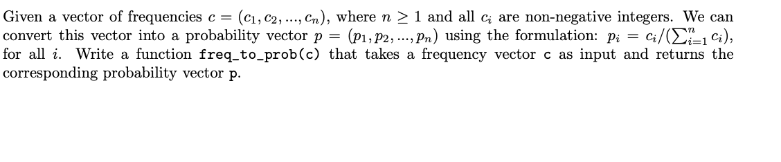 Given a vector of frequencies c = (C₁, C2, ..., Cn), where n ≥ 1 and all c; are non-negative integers. We can
convert this vector into a probability vector p = (P₁, P2, ..., Pn) using the formulation: p₁ = Ci/(Σi_1 Ci),
for all i. Write a function freq_to_prob (c) that takes a frequency vector c as input and returns the
corresponding probability vector p.