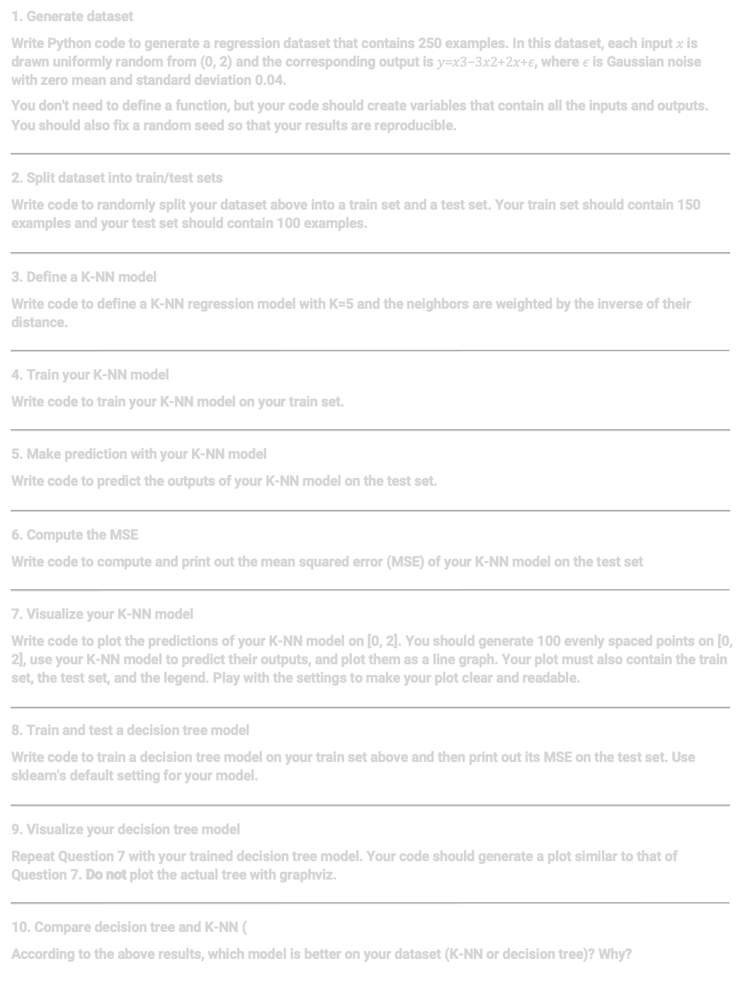 1. Generate dataset
Write Python code to generate a regression dataset that contains 250 examples. In this dataset, each input x is
drawn uniformly random from (0, 2) and the corresponding output is y=x3-3x2+2x+€, where € is Gaussian noise
with zero mean and standard deviation 0.04.
You don't need to define a function, but your code should create variables that contain all the inputs and outputs.
You should also fix a random seed so that your results are reproducible.
2. Split dataset into train/test sets
Write code to randomly split your dataset above into a train set and a test set. Your train set should contain 150
examples and your test set should contain 100 examples.
3. Define a K-NN model
Write code to define a K-NN regression model with K-5 and the neighbors are weighted by the inverse of their
distance.
4. Train your K-NN model
Write code to train your K-NN model on your train set.
5. Make prediction with your K-NN model
Write code to predict the outputs of your K-NN model on the test set.
6. Compute the MSE
Write code to compute and print out the mean squared error (MSE) of your K-NN model on the test set
7. Visualize your K-NN model
Write code to plot the predictions of your K-NN model on [0, 2]. You should generate 100 evenly spaced points on [0,
2], use your K-NN model to predict their outputs, and plot them as a line graph. Your plot must also contain the train
set, the test set, and the legend. Play with the settings to make your plot clear and readable.
8. Train and test a decision tree model
Write code to train a decision tree model on your train set above and then print out its MSE on the test set. Use
sklearn's default setting for your model.
9. Visualize your decision tree model
Repeat Question 7 with your trained decision tree model. Your code should generate a plot similar to that of
Question 7. Do not plot the actual tree with graphviz.
10. Compare decision tree and K-NN (
According to the above results, which model is better on your dataset (K-NN or decision tree)? Why?