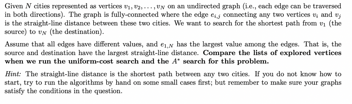 Given N cities represented as vertices V₁, V2,
9
un on an undirected graph (i.e., each edge can be traversed
in both directions). The graph is fully-connected where the edge ei, connecting any two vertices vį and vj
is the straight-line distance between these two cities. We want to search for the shortest path from v₁ (the
source) to vn (the destination).
Assume that all edges have different values, and e₁, has the largest value among the edges. That is, the
source and destination have the largest straight-line distance. Compare the lists of explored vertices
when we run the uniform-cost search and the A* search for this problem.
Hint: The straight-line distance is the shortest path between any two cities. If you do not know how to
start, try to run the algorithms by hand on some small cases first; but remember to make sure your graphs
satisfy the conditions in the question.