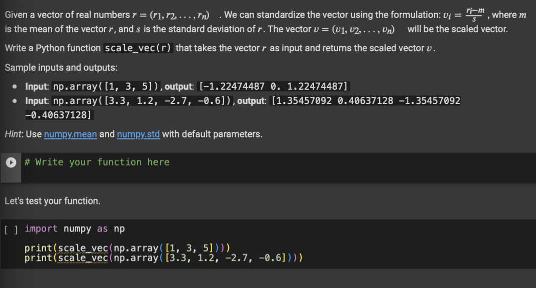 Given a vector of real numbers r = (r1, r2, ..., rm). We can standardize the vector using the formulation: vi = "im, where m
ri-m
is the mean of the vector r, and s is the standard deviation of r. The vector v = (v1, v2, ..., Un) will be the scaled vector.
Write a Python function scale_vec (r) that takes the vector r as input and returns the scaled vector v.
Sample inputs and outputs:
● Input: np.array([1, 3, 5]), output: [-1.22474487 0. 1.22474487]
• Input: np. array([3.3, 1.2, -2.7, -0.6]), output: [1.35457092 0.40637128 -1.35457092
-0.40637128]
Hint: Use numpy.mean and numpy.std with default parameters.
# Write your function here.
Let's test your function.
[ ] import numpy as np
print (scale_vec (np.array([1, 3, 5])))
print (scale_vec (np.array([3.3, 1.2, -2.7, -0.6])))