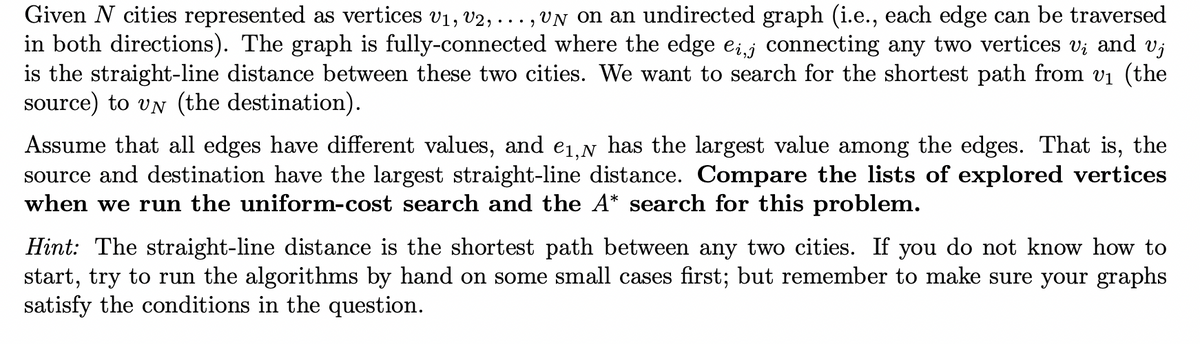 Given N cities represented as vertices V₁, V2, un on an undirected graph (i.e., each edge can be traversed
in both directions). The graph is fully-connected where the edge ei,j connecting any two vertices vį and vj
is the straight-line distance between these two cities. We want to search for the shortest path from v₁ (the
source) to UN (the destination).
Assume that all edges have different values, and e₁,N has the largest value among the edges. That is, the
source and destination have the largest straight-line distance. Compare the lists of explored vertices
when we run the uniform-cost search and the A* search for this problem.
Hint: The straight-line distance is the shortest path between any two cities. If you do not know how to
start, try to run the algorithms by hand on some small cases first; but remember to make sure your graphs
satisfy the conditions in the question.