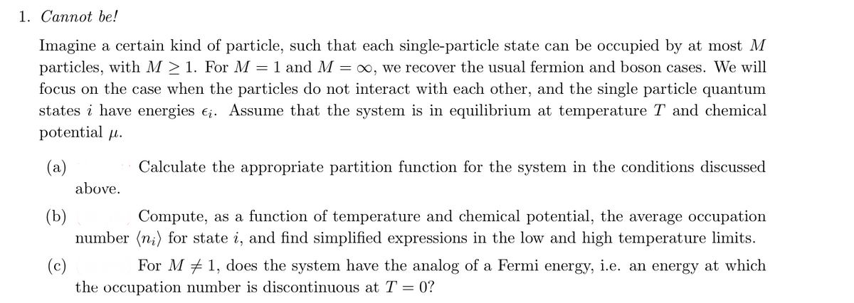 1. Cannot be!
Imagine a certain kind of particle, such that each single-particle state can be occupied by at most M
particles, with M > 1. For M = 1 and M = ∞, we recover the usual fermion and boson cases. We will
focus on the case when the particles do not interact with each other, and the single particle quantum
states i have energies e¿. Assume that the system is in equilibrium at temperature T and chemical
potential μ.
(a)
(b)
(c)
above.
Calculate the appropriate partition function for the system in the conditions discussed
Compute, as a function of temperature and chemical potential, the average occupation
number (n) for state i, and find simplified expressions in the low and high temperature limits.
For M1, does the system have the analog of a Fermi energy, i.e. an energy at which
the occupation number is discontinuous at T = 0?