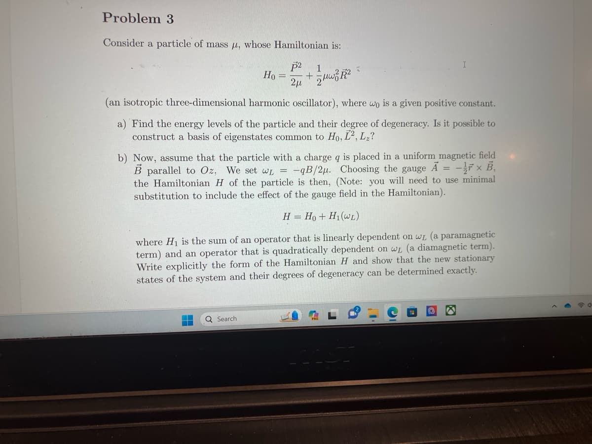 Problem 3
Consider a particle of mass , whose Hamiltonian is:
1
Ho =2+2
▬
▬
2
(an isotropic three-dimensional harmonic oscillator), where wo is a given positive constant.
a) Find the energy levels of the particle and their degree of degeneracy. Is it possible to
construct a basis of eigenstates common to Ho, L2, L₂?
Q Search
I
b) Now, assume that the particle with a charge q is placed in a uniform magnetic field
B parallel to Oz. We set w = -qB/2u. Choosing the gauge A = -x B,
the Hamiltonian H of the particle is then, (Note: you will need to use minimal
substitution to include the effect of the gauge field in the Hamiltonian).
H = Ho+ H1(L)
where H₁ is the sum of an operator that is linearly dependent on wL (a paramagnetic
term) and an operator that is quadratically dependent on wL (a diamagnetic term).
Write explicitly the form of the Hamiltonian H and show that the new stationary
states of the system and their degrees of degeneracy can be determined exactly.