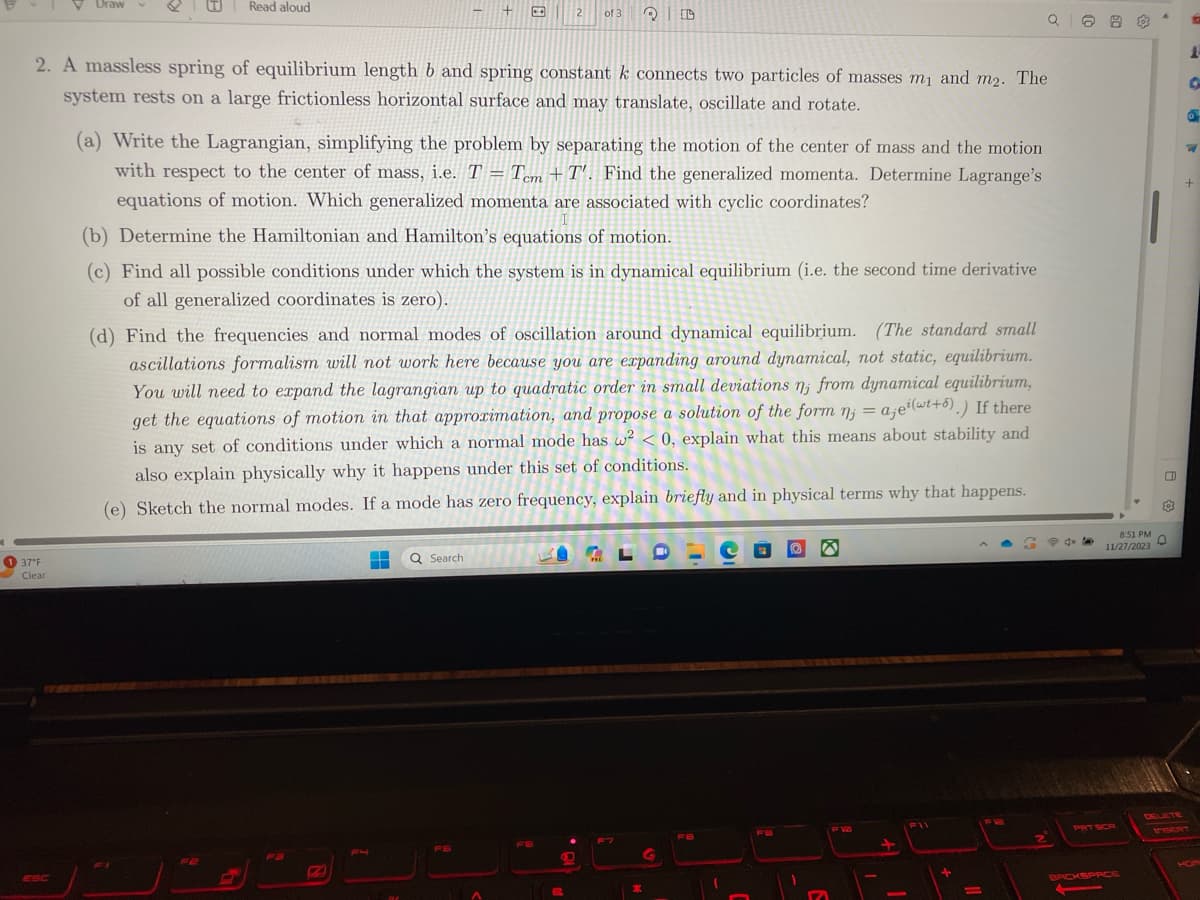 V Draw
37°F
Clear
Read aloud
2. A massless spring of equilibrium length b and spring constant k connects two particles of masses m₁ and m2. The
system rests on a large frictionless horizontal surface and may translate, oscillate and rotate.
FE
(a) Write the Lagrangian, simplifying the problem by separating the motion of the center of mass and the motion
with respect to the center of mass, i.e. T = Tcm +T'. Find the generalized momenta. Determine Lagrange's
equations of motion. Which generalized momenta are associated with cyclic coordinates?
2
(b) Determine the Hamiltonian and Hamilton's equations of motion.
(c) Find all possible conditions under which the system is in dynamical equilibrium (i.e. the second time derivative
of all generalized coordinates is zero).
H
(d) Find the frequencies and normal modes of oscillation around dynamical equilibrium. (The standard small
ascillations formalism will not work here because you are expanding around dynamical, not static, equilibrium.
You will need to expand the lagrangian up to quadratic order in small deviations n, from dynamical equilibrium,
get the equations of motion in that approximation, and propose a solution of the form n; = aje(wt+5).) If there
is any set of conditions under which a normal mode has w²<0, explain what this means about stability and
also explain physically why it happens under this set of conditions.
(e) Sketch the normal modes. If a mode has zero frequency, explain briefly and in physical terms why that happens.
Q Search
of 3
FS
P
QD
PRE
F7
*
G
FB
FB
10
M
F11
+
-
FR
Q10
S
8
563
8:51 PM
11/27/2023
BACKSPACE
o
D
13
O
W
+