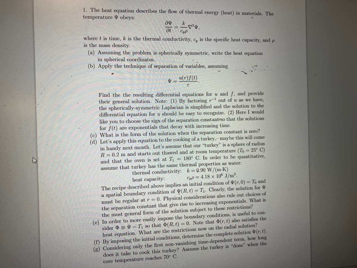 1. The heat equation describes the flow of thermal energy (heat) in materials. The
temperature V obeys:
a
Ət
=
k
Cpp
V =
²
where t is time, k is the thermal conductivity, c, is the specific heat capacity, and p
is the mass density.
(a) Assuming the problem is spherically symmetric, write the heat equation
in spherical coordinates.
(b)
Apply the technique of separation of variables, assuming
u(r) f(t)
Find the the resulting differential equations for u and f, and provide
their general solution. Note: (1) By factoring r out of u as we have,
the spherically-symmetric Laplacian is simplified and the solution to the
differential equation for u should be easy to recognize. (2) Here I would
like you to choose the sign of the separation constant so that the solutions
for f(t) are exponentials that decay with increasing time.
(c) What is the form of the solution when the separation constant is zero?
(d) Let's apply this equation to the cooking of a turkey,- maybe this will come
in handy next month. Let's assume that our "turkey" is a sphere of radius
R = 0.2 m and starts out thawed and at room temperature (To = 25° C)
and that the oven is set at T₁ = 180° C. In order to be quantitative,
assume that turkey has the same thermal properties as water:
thermal conductivity: k = 0.90 W/(m-K)
heat capacity:
Cpp=4.18 x 106 J/m³.
The recipe described above implies an initial condition of V(r, 0) = To and
a spatial boundary condition of V(R, t) = T₁. Clearly, the solution for
must be regular at r=0. Physical considerations also rule out choices of
the separation constant that give rise to increasing exponentials. What is
the most general form of the solution subject to these restrictions?
(e) In order to more easily impose the boundary conditions, is useful to con-
sider VT₁ so that (R, t) = 0. Note that (r, t) also satisfies the
heat equation. What are the restrictions now on the radial solution?
(f) By imposing the initial conditions, determine the complete solution (r, t).
(g) Considering only the first non-vanishing time-dependent term, how long
does it take to cook this turkey? Assume the turkey is "done" when the
core temperature reaches 70° C.