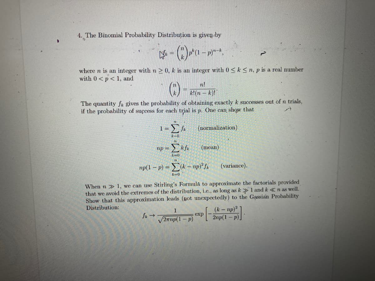 4. The Binomial Probability Distribution is given by
(2)^(-)--*.
where n is an integer with n≥ 0, k is an integer with 0≤ k <n, p is a real number
with 0 < p < 1, and
n!
k!(n-k)!
The quantity f gives the probability of obtaining exactly k successes out of n trials,
if the probability of success for each trial is p. One can show that
1= Σfk
k=0
np = Σkfk
k=0
fk →
np(1-p) = (k-np)² fx
k=0
n-k
(normalization)
1
√2rnp(1-P)
(mean)
When n» 1, we can use Stirling's Formula to approximate the factorials provided
that we avoid the extremes of the distribution, i.e., as long as k>1 and kn as well.
Show that this approximation leads (not unexpectedly) to the Gassian Probability
Distribution:
(k - np)²
exp
(variance).