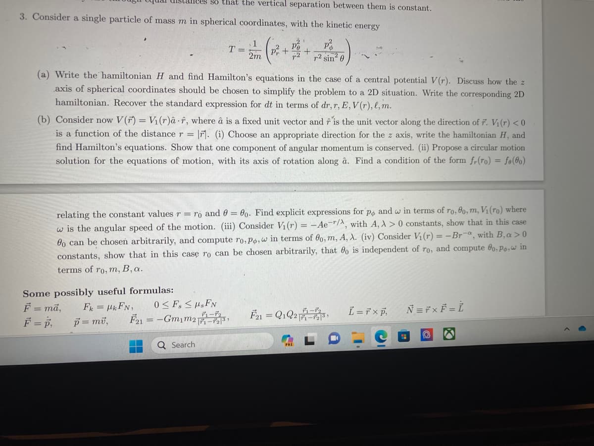 3. Consider a single particle of mass m in spherical coordinates, with the kinetic energy
lees so that the vertical separation between them is constant.
Some possibly useful formulas:
F = ma,
FkHkFN,
F = P₁
p = mv,
T =
r2 sin² 0
(a) Write the hamiltonian H and find Hamilton's equations in the case of a central potential V(r). Discuss how the z
axis of spherical coordinates should be chosen to simplify the problem to a 2D situation. Write the corresponding 2D
hamiltonian. Recover the standard expression for dt in terms of dr, r, E, V(r), l, m.
1
2m
(b) Consider now V(r) = V₁(r)â f, where â is a fixed unit vector and is the unit vector along the direction of F. V₁ (r) <0
is a function of the distance r = r. (i) Choose an appropriate direction for the z axis, write the hamiltonian H, and
find Hamilton's equations. Show that one component of angular momentum is conserved. (ii) Propose a circular motion
solution for the equations of motion, with its axis of rotation along â. Find a condition of the form fr(ro) = fe(o)
0 ≤ F≤s FN
デューデ
F21 = -Gm₁m21-2³
P +
relating the constant values r = ro and 0 = 0o. Find explicit expressions for po and w in terms of ro, 0o, m, V₁ (ro) where
w is the angular speed of the motion. (iii) Consider V₁ (r) = -Ae-/, with A, λ> 0 constants, show that in this case
o can be chosen arbitrarily, and compute ro, Po, w in terms of 0o, m, A, A. (iv) Consider V₁ (r) = -Bra, with B, a>0
constants, show that in this case ro can be chosen arbitrarily, that 00 is independent of ro, and compute fo, Po, in
terms of ro, m, B, a.
Q Search
21
F21 = Q1Q2-3,
L = r xp,
Ñ = 7 × F = Ì
(0)