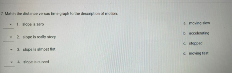 7. Match the distance versus time graph to the description of motion.
1. slope is zero
a. moving slow
b. accelerating
2. slope is really steep
c. stopped
3. slope is almost flat
d. moving fast
4. slope is curved
