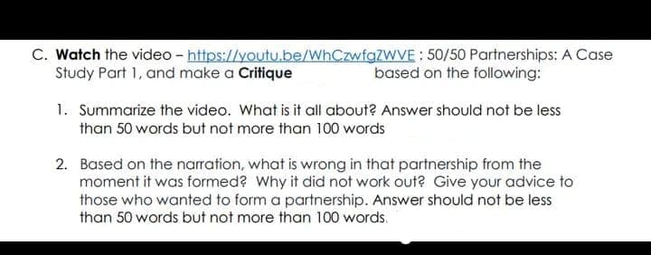 C. Watch the video - https://youtu.be/WhCzwfgZWVE: 50/50 Partnerships: A Case
Study Part 1, and make a Critique
based on the following:
1. Summarize the video. What is it all about? Answer should not be less
than 50 words but not more than 100 words
2. Based on the narration, what is wrong in that partnership from the
moment it was formed? Why it did not work out? Give your advice to
those who wanted to form a partnership. Answer should not be less
than 50 words but not more than 100 words.