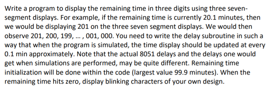 Write a program to display the remaining time in three digits using three seven-
segment displays. For example, if the remaining time is currently 20.1 minutes, then
we would be displaying 201 on the three seven segment displays. We would then
observe 201, 200, 199, ... , 001, 000. You need to write the delay subroutine in such a
way that when the program is simulated, the time display should be updated at every
0.1 min approximately. Note that the actual 8051 delays and the delays one would
get when simulations are performed, may be quite different. Remaining time
initialization will be done within the code (largest value 99.9 minutes). When the
remaining time hits zero, display blinking characters of your own design.
