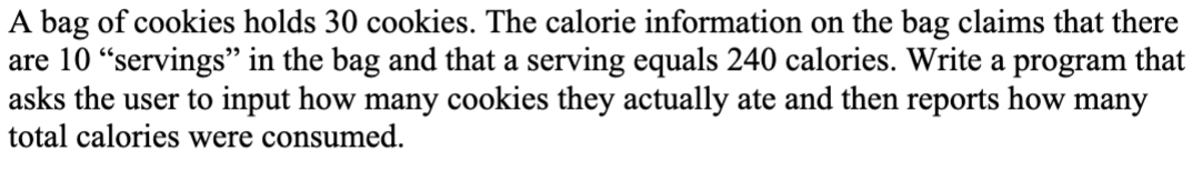 A bag of cookies holds 30 cookies. The calorie information on the bag claims that there
are 10 "servings" in the bag and that a serving equals 240 calories. Write a program that
asks the user to input how many cookies they actually ate and then reports how many
total calories were consumed.