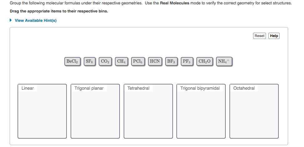 Group the following molecular formulas under their respective geometries. Use the Real Molecules mode to verify the correct geometry for select structures.
Drag the appropriate items to their respective bins.
> View Available Hint(s)
Reset
Help
BeCl2
SF.
CO2
CH4
PCl,
HCN BF3
PF,
CH20
NH4+
Linear
Trigonal planar
Tetrahedral
Trigonal bipyramidal
Octahedral
