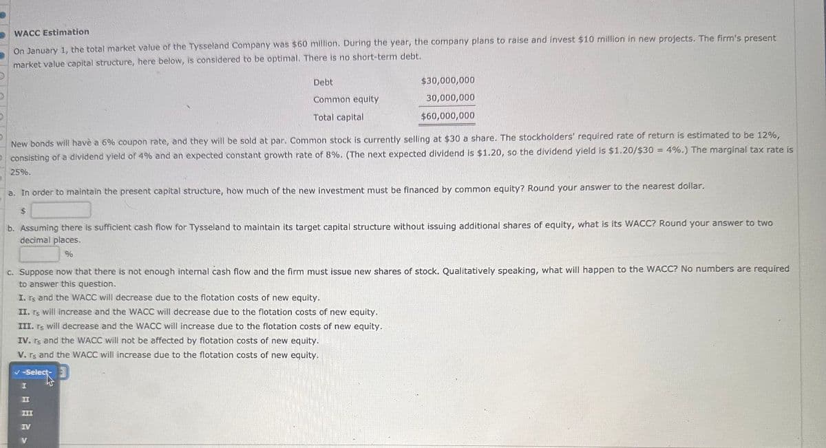 WACC Estimation
On January 1, the total market value of the Tysseland Company was $60 million. During the year, the company plans to raise and invest $10 million in new projects. The firm's present
market value capital structure, here below, is considered to be optimal. There is no short-term debt.
Debt
Common equity
Total capital
$30,000,000
30,000,000
$60,000,000
New bonds will have a 6% coupon rate, and they will be sold at par. Common stock is currently selling at $30 a share. The stockholders' required rate of return is estimated to be 12%,
consisting of a dividend yield of 4% and an expected constant growth rate of 8%. (The next expected dividend is $1.20, so the dividend yield is $1.20/$30 = 4%.) The marginal tax rate is
25%.
a. In order to maintain the present capital structure, how much of the new investment must be financed by common equity? Round your answer to the nearest dollar.
$
b. Assuming there is sufficient cash flow for Tysseland to maintain its target capital structure without issuing additional shares of equity, what is its WACC? Round your answer to two
decimal places.
%
c. Suppose now that there is not enough internal cash flow and the firm must issue new shares of stock. Qualitatively speaking, what will happen to the WACC? No numbers are required
to answer this question.
I. Ts and the WACC will decrease due to the flotation costs of new equity.
II. rs will increase and the WACC will decrease due to the flotation costs of new equity.
III. rs will decrease and the WACC will increase due to the flotation costs of new equity.
IV. rs and the WACC will not be affected by flotation costs of new equity.
V. rs and the WACC will increase due to the flotation costs of new equity.
-Select
III
IV
| Inmw v
II