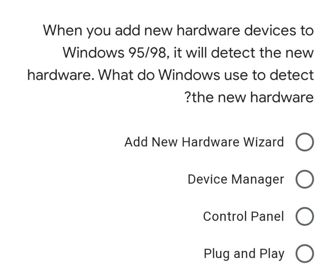 When you add new hardware devices to
Windows 95/98, it will detect the new
hardware. What do Windows use to detect
?the new hardware
Add New Hardware Wizard O
Device Manager O
Control Panel O
Plug and Play O
