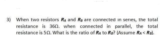 3)
When two resistors RA and Rg are connected in series, the total
resistance is 360. when connected in parallel, the total
resistance is 5O. What is the ratio of RA to RB? (Assume RA < RB).
