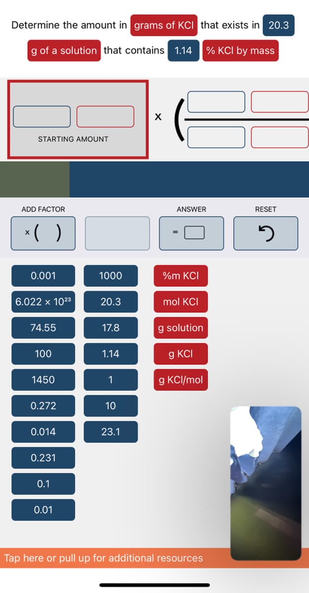 Determine the amount in grams of KCI that exists in 20.3
g of a solution that contains 1.14
% KCl by mass
X
STARTING AMOUNT
RESET
3
ANSWER
ADD FACTOR
* ( )
0.001
1000
%m KCI
6.022 x 10²3
20.3
mol KCI
74.55
17.8
g solution
100
1.14
g KCI
1450
1
g KCl/mol
0.272
10
0.014
23.1
0.231
0.1
0.01
Tap here or pull up for additional resources