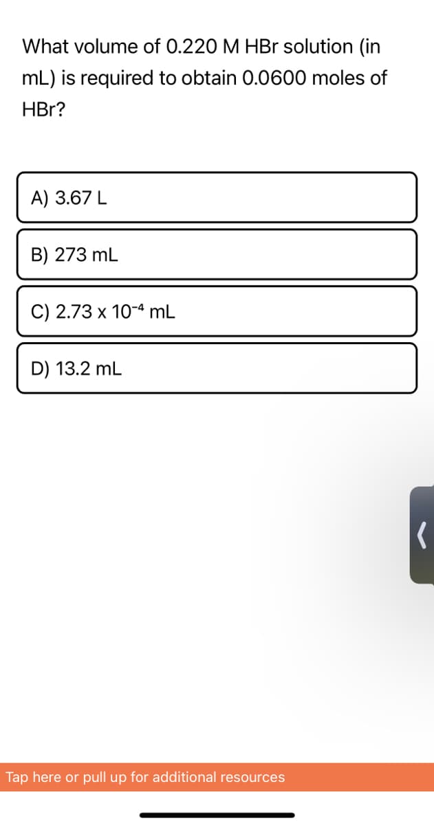 What volume of 0.220 M HBr solution (in
mL) is required to obtain 0.0600 moles of
HBr?
A) 3.67 L
B) 273 mL
C) 2.73 x 10-4 mL
D) 13.2 mL
Tap here or pull up for additional resources
(