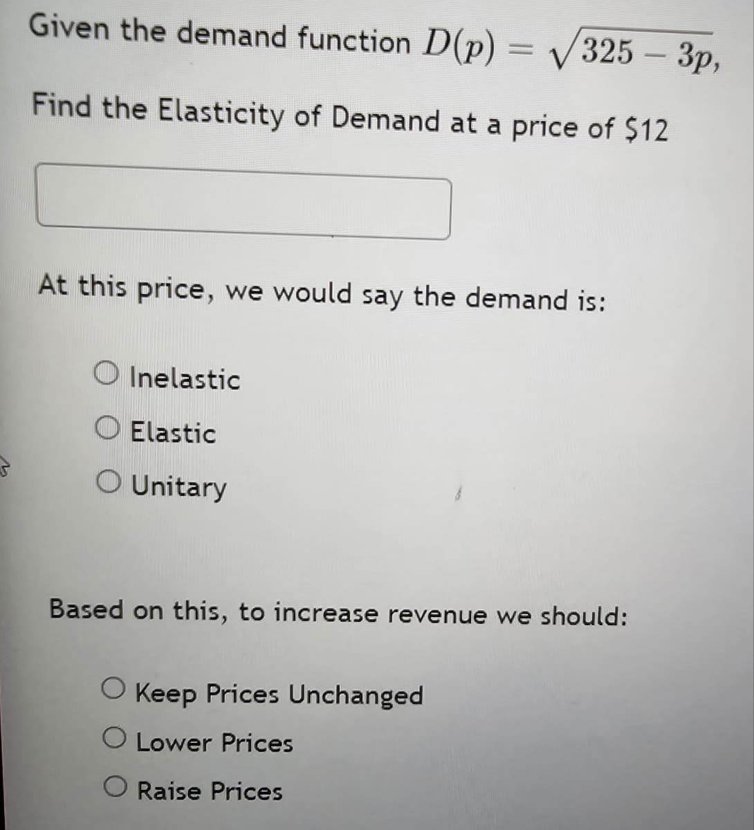 Given the demand function D(p) = √√√325 - 3p,
Find the Elasticity of Demand at a price of $12
At this price, we would say the demand is:
Inelastic
Elastic
○ Unitary
Based on this, to increase revenue we should:
◇ Keep Prices Unchanged
O Lower Prices
◇ Raise Prices