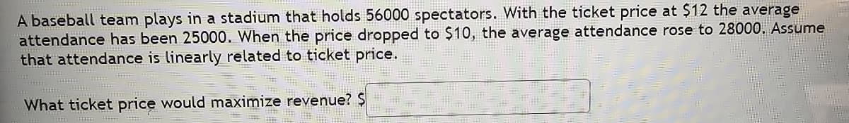 A baseball team plays in a stadium that holds 56000 spectators. With the ticket price at $12 the average
attendance has been 25000. When the price dropped to $10, the average attendance rose to 28000. Assume
that attendance is linearly related to ticket price.
What ticket price would maximize revenue? $