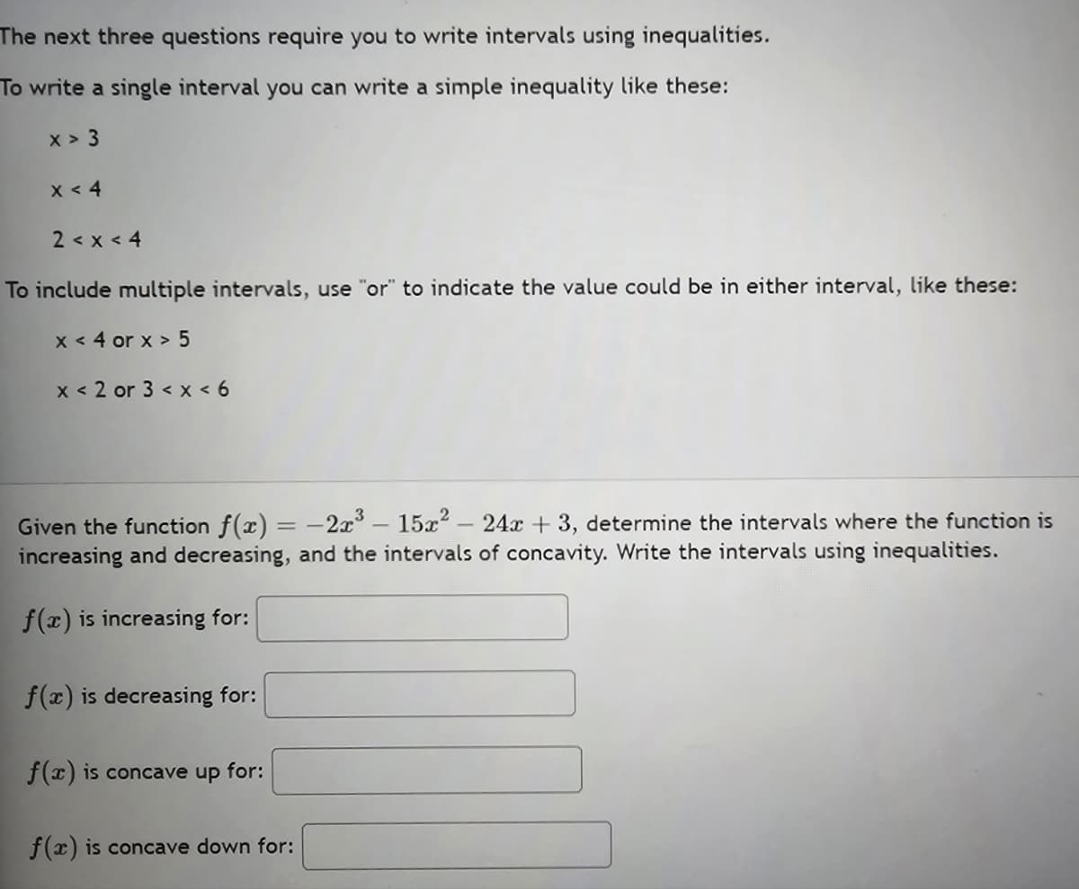 The next three questions require you to write intervals using inequalities.
To write a single interval you can write a simple inequality like these:
X > 3
x < 4
2 < x <4
To include multiple intervals, use "or" to indicate the value could be in either interval, like these:
x < 4 or x > 5
x < 2 or 3 < x <6
Given the function f(x) = -2x³- 15x² - 24x + 3, determine the intervals where the function is
increasing and decreasing, and the intervals of concavity. Write the intervals using inequalities.
f(x) is increasing for:
f(x) is decreasing for:
f(x) is concave up for:
f(x) is concave down for: