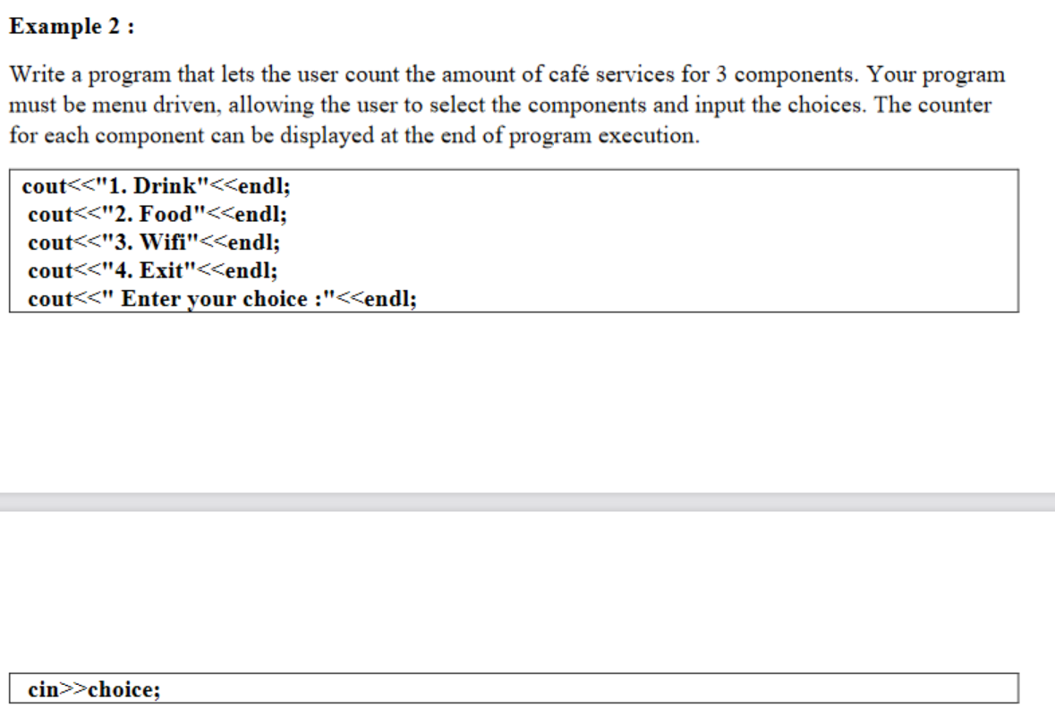 Example 2 :
Write a program that lets the user count the amount of café services for 3 components. Your program
must be menu driven, allowing the user to select the components and input the choices. The counter
for each component can be displayed at the end of program execution.
cout<<"1. Drink"<<endl;
cout<<"2. Food"<<endl;
cout<<"3. Wifi"<<endl;
cout<<"4. Exit"<<endl;
cout<<" Enter your choice :"<<endl;
cin>>choice;
