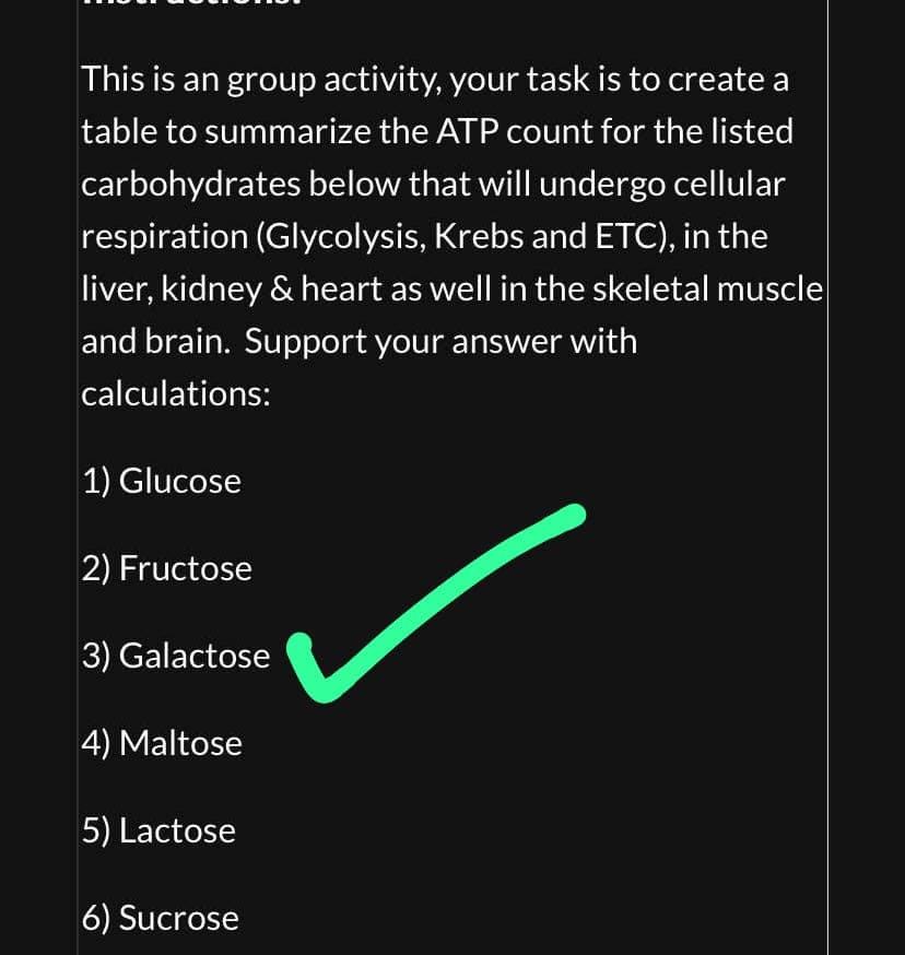 This is an group activity, your task is to create a
table to summarize the ATP count for the listed
carbohydrates below that will undergo cellular
respiration (Glycolysis, Krebs and ETC), in the
liver, kidney & heart as well in the skeletal muscle
and brain. Support your answer with
calculations:
1) Glucose
2) Fructose
3) Galactose
4) Maltose
5) Lactose
6) Sucrose