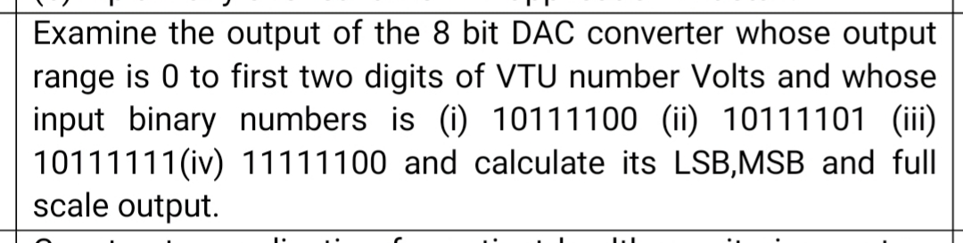 Examine the output of the 8 bit DAC converter whose output
range is 0 to first two digits of VTU number Volts and whose
input binary numbers is (i) 10111100 (ii) 10111101 (iii)
10111111(iv) 11111100 and calculate its LSB,MSB and full
scale output.
