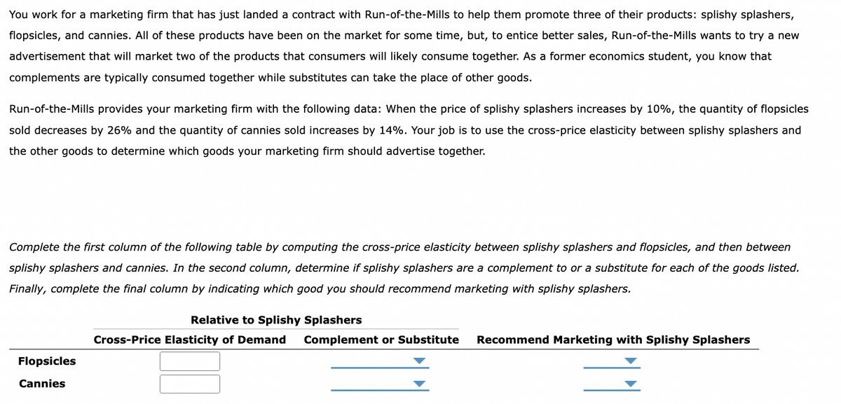 You work for a marketing firm that has just landed a contract with Run-of-the-Mills to help them promote three of their products: splishy splashers,
flopsicles, and cannies. All of these products have been on the market for some time, but, to entice better sales, Run-of-the-Mills wants to try a new
advertisement that will market two of the products that consumers will likely consume together. As a former economics student, you know that
complements are typically consumed together while substitutes can take the place of other goods.
Run-of-the-Mills provides your marketing firm with the following data: When the price of splishy splashers increases by 10%, the quantity of flopsicles
sold decreases by 26% and the quantity of cannies sold increases by 14%. Your job is to use the cross-price elasticity between splishy splashers and
the other goods to determine which goods your marketing firm should advertise together.
Complete the first column of the following table by computing the cross-price elasticity between splishy splashers and flopsicles, and then between
splishy splashers and cannies. In the second column, determine if splishy splashers are a complement to or a substitute for each of the goods listed.
Finally, complete the final column by indicating which good you should recommend marketing with splishy splashers.
Flopsicles
Cannies
Relative to Splishy Splashers
Cross-Price Elasticity of Demand Complement or Substitute Recommend Marketing with Splishy Splashers