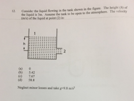 Conside: the liquid flowing in the tank shown in the figure. The height (h) of
the liquid is 3m. Assume the tank to be open to the atmosphere. The velocity
(m/s) of the liquid at point (2) is:
12.
(a)
(b)
(c)
(d)
5.42
7.67
58.8
Neglect minor losses and take g-9.8 m/s²
