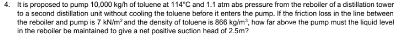 4. It is proposed to pump 10,000 kg/h of toluene at 114°C and 1.1 atm abs pressure from the reboiler of a distillation tower
to a second distillation unit without cooling the toluene before it enters the pump. If the friction loss in the line between
the reboiler and pump is 7 kN/m? and the density of toluene is 866 kg/m³, how far above the pump must the liquid level
in the reboiler be maintained to give a net positive suction head of 2.5m?
