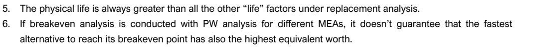 5. The physical life is always greater than all the other "life" factors under replacement analysis.
6. If breakeven analysis is conducted with PW analysis for different MEAS, it doesn't guarantee that the fastest
alternative to reach its breakeven point has also the highest equivalent worth.
