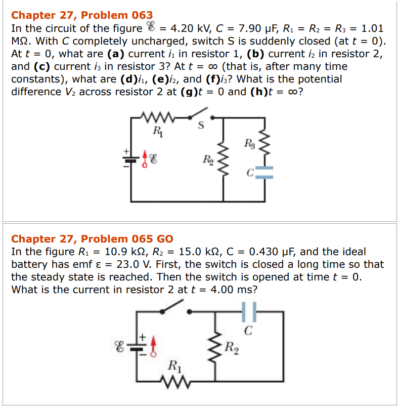 Chapter 27, Problem 063
In the circuit of the figure 8 = 4.20 kV, C = 7.90 µF, R₁ = R₂ = R3 = 1.01
MS. With C completely uncharged, switch S is suddenly closed (at t = 0).
At t = 0, what are (a) current ₁ in resistor 1, (b) current 12 in resistor 2,
and (c) current i3 in resistor 3? At t = ∞ (that is, after many time
constants), what are (d)i₁, (e)i2, and (f)i3? What is the potential
difference V₂ across resistor 2 at (g)t = 0 and (h)t = ∞?
ww
R₁
E
R₂
Chapter 27, Problem 065 GO
In the figure R₁ = 10.9 kN, R₂ = 15.0 kN, C = 0.430 µF, and the ideal
battery has emf ε = 23.0 V. First, the switch is closed a long time so that
the steady state is reached. Then the switch is opened at time t = 0.
What is the current in resistor 2 at t = 4.00 ms?
R₁
Rg
Für
R₂
C