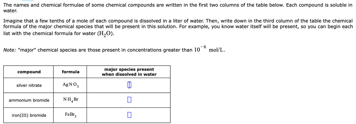 The names and chemical formulae of some chemical compounds are written in the first two columns of the table below. Each compound is soluble in
water.
Imagine that a few tenths of a mole of each compound is dissolved in a liter of water. Then, write down in the third column of the table the chemical
formula of the major chemical species that will be present in this solution. For example, you know water itself will be present, so you can begin each
list with the chemical formula for water (H,O).
Note: "major" chemical species are those present in concentrations greater than 10
9-
mol/L.
major species present
when dissolved in water
compound
formula
silver nitrate
AgNO3
ammonium bromide
NH,Br
iron(III) bromide
FeBr,
