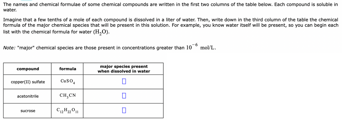 The names and chemical formulae of some chemical compounds are written in the first two columns of the table below. Each compound is soluble in
water.
Imagine that a few tenths of a mole of each compound is dissolved in a liter of water. Then, write down in the third column of the table the chemical
formula of the major chemical species that will be present in this solution. For example, you know water itself will be present, so you can begin each
list with the chemical formula for water (H,0).
Note: "major" chemical species are those present in concentrations greater than 10
9-
mol/L.
major species present
when dissolved in water
compound
formula
copper(II) sulfate
CuSO4
acetonitrile
CH,CN
C12 H2011
sucrose
