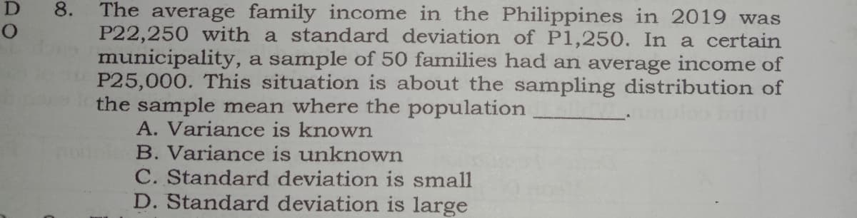 D
The average family income in the Philippines in 2019 was
P22,250 with a standard deviation of P1,250. In a certain
municipality, a sample of 50 families had an average income of
P25,000. This situation is about the sampling distribution of
the sample mean where the population
A. Variance is known
B. Variance is unknown
8.
C. Standard deviation is small
D. Standard deviation is large
