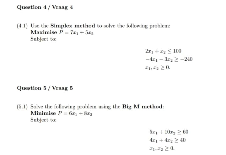 Question 4/Vraag 4
(4.1) Use the Simplex method to solve the following problem:
Maximise P=7x1+5x2
Subject to:
2x1 + x2 100
-4x13x2-240
x1, x2 0.
Question 5/Vraag 5
(5.1) Solve the following problem using the Big M method:
Minimise P=6x1+8x2
Subject to:
5x110x260
4x1 + 4x2 ≥ 40
x1,x20.