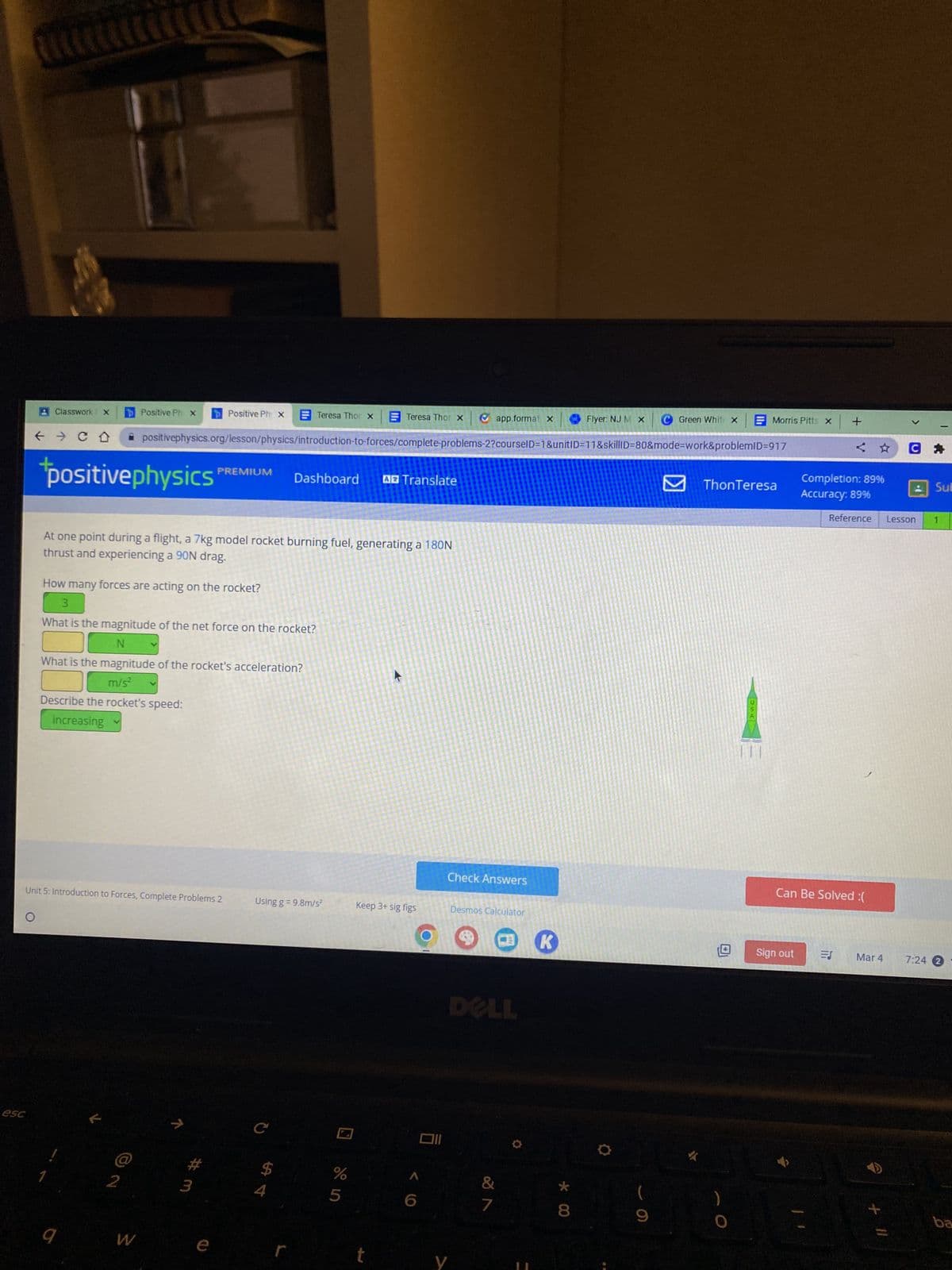 esc
V
Classwork 1 X
← CD
positive physics
11
C
p Positive Ph x
Flyer: NJ M X C Green White x
✰ positivephysics.org/lesson/physics/introduction-to-forces/complete problems-2?courselD=1&unitID=11&skillID=80&mode=work&problemID=917
9
How many forces are acting on the rocket?
3
Unit 5: Introduction to Forces, Complete Problems 2
K
At one point during a flight, a 7kg model rocket burning fuel, generating a 180N
thrust and experiencing a 90N drag.
What is the magnitude of the net force on the rocket?
N
Positive Ph X
What is the magnitude of the rocket's acceleration?
m/s²
Describe the rocket's speed:
increasing
W
PREMIUM
7
3
e
Teresa Thor x
Dashboard A Translate
4
Using g =9.8m/s²
r
Teresa Thor X Ⓒapp.format x
%
5
Keep 3+ sig figs
t
6
Oll
Check Answers
y
Desmos Calculator
&
7
K
* 00
8
●
9
#
Morris Pitts x
ThonTeresa
Sign out
+
<
Completion: 89%
Accuracy: 89%
Can Be Solved :(
ES
Reference Lesson
Mar 4
CA
+ 11
Sub
7:24 2
ba