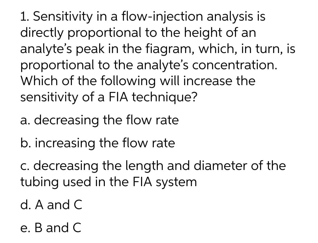 1. Sensitivity in a flow-injection analysis is
directly proportional to the height of an
analyte's peak in the fiagram, which, in turn, is
proportional to the analyte's concentration.
Which of the following will increase the
sensitivity of a FIA technique?
a. decreasing the flow rate
b. increasing the flow rate
c. decreasing the length and diameter of the
tubing used in the FIA system
d. A and C
е. В and C
