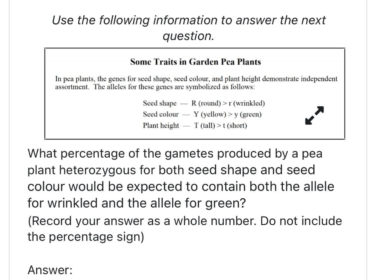 Use the following information to answer the next
question.
Some Traits in Garden Pea Plants
In pea plants, the genes for seed shape, seed colour, and plant height demonstrate independent
assortment. The alleles for these genes are symbolized as follows:
R (round) >r (wrinkled)
Y (yellow) > y (green)
Answer:
Seed shape
Seed colour -
Plant height T (tall) > t (short)
What percentage of the gametes produced by a pea
plant heterozygous for both seed shape and seed
colour would be expected to contain both the allele
for wrinkled and the allele for green?
(Record your answer as a whole number. Do not include
the percentage sign)