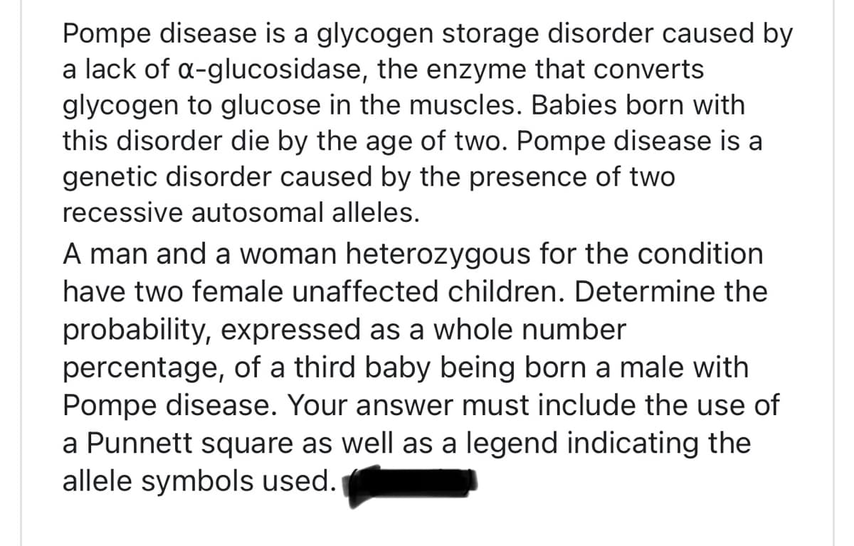 Pompe disease is a glycogen storage disorder caused by
a lack of a-glucosidase, the enzyme that converts
glycogen to glucose in the muscles. Babies born with
this disorder die by the age of two. Pompe disease is a
genetic disorder caused by the presence of two
recessive autosomal alleles.
A man and a woman heterozygous for the condition
have two female unaffected children. Determine the
probability, expressed as a whole number
percentage, of a third baby being born a male with
Pompe disease. Your answer must include the use of
a Punnett square as well as a legend indicating the
allele symbols used.