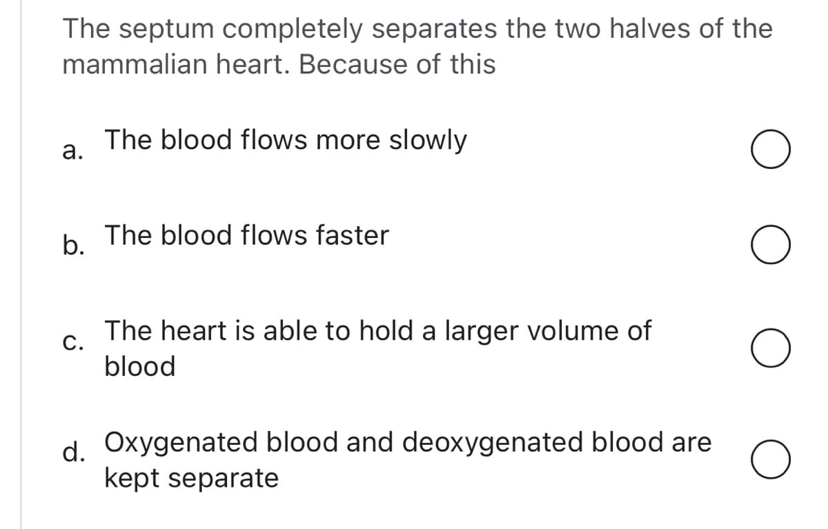 The septum completely separates the two halves of the
mammalian heart. Because of this
The blood flows more slowly
а.
The blood flows faster
b.
The heart is able to hold a larger volume of
С.
blood
d Oxygenated blood and deoxygenated blood are
kept separate
