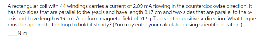 A rectangular coil with 44 windings carries a current of 2.09 mA flowing in the counterclockwise direction. It
has two sides that are parallel to the y-axis and have length 8.17 cm and two sides that are parallel to the x-
axis and have length 6.19 cm. A uniform magnetic field of 51.5 µT acts in the positive x-direction. What torque
must be applied to the loop to hold it steady? (You may enter your calculation using scientific notation.)
_Nm